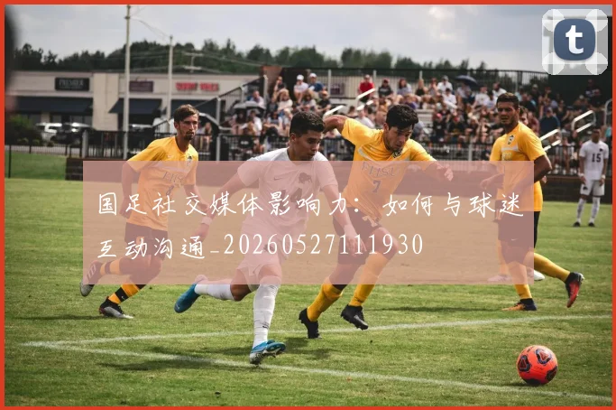 国足社交媒体影响力:如何与球迷互动沟通_20260527111930