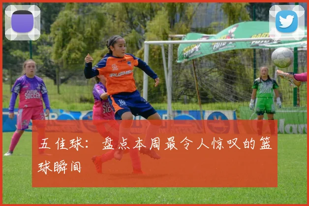 五佳球:盘点本周最令人惊叹的篮球瞬间