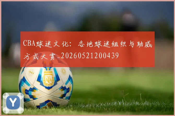 CBA球迷文化：各地球迷组织与助威方式大赏_20260521200439