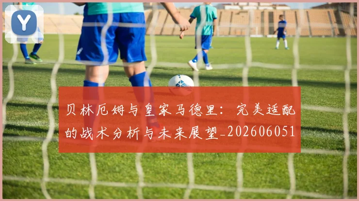 贝林厄姆与皇家马德里：完美适配的战术分析与未来展望_20260605171439