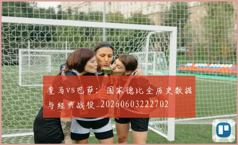 皇马vs巴萨:国家德比全历史数据与经典战役_20260603222702