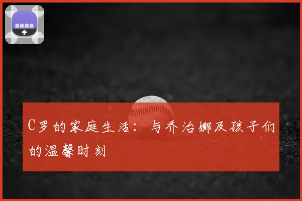 C罗的家庭生活：与乔治娜及孩子们的温馨时刻