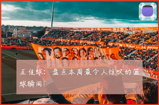 五佳球：盘点本周最令人惊叹的篮球瞬间