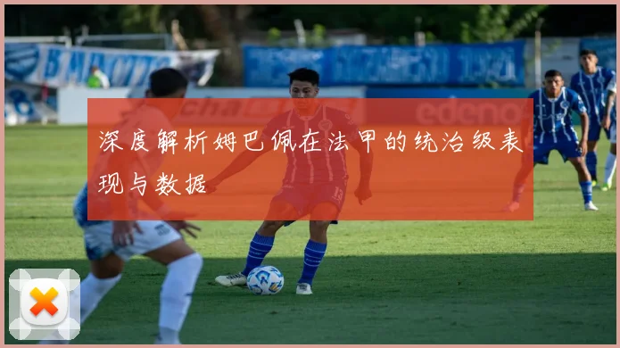 深度解析姆巴佩在法甲的统治级表现与数据