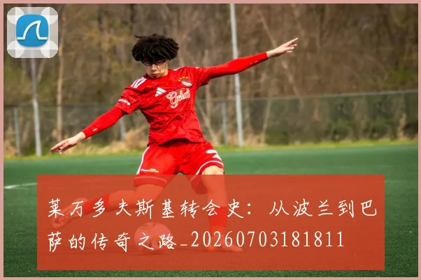 莱万多夫斯基转会史:从波兰到巴萨的传奇之路_20260703181811