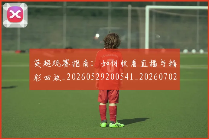 英超观赛指南：如何收看直播与精彩回放_20260529200541_20260702174523