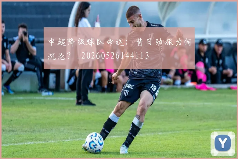 中超降级球队命运:昔日劲旅为何沉沦?_20260526144113