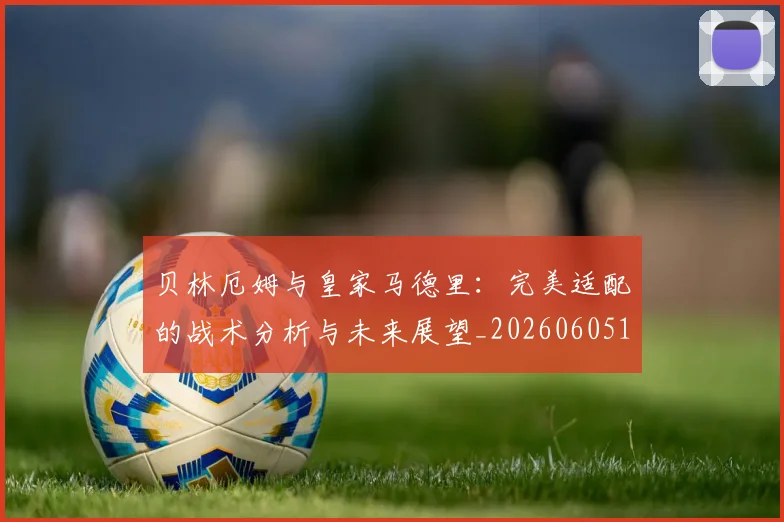 贝林厄姆与皇家马德里:完美适配的战术分析与未来展望_20260605171439
