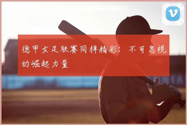 德甲女足联赛同样精彩：不可忽视的崛起力量